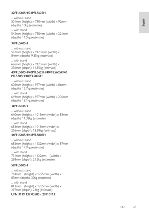 Page 61     
EN         61   
English
 
32PFL5605H/32PFL5625H 
... without stand 
501mm (height) x 790mm (width) x 92mm 
(depth); 10kg (estimate) 
... with stand 
542mm (height) x 790mm (width) x 221mm 
(depth); 11.5kg (estimate)   
37PFL5405H 
... without stand 
582mm (height) x 912.5mm (width) x 
84mm (depth); 9.55kg (estimate) 
... with stand 
626mm (height) x 912.5mm (width) x 
236mm (depth); 11.55kg (estimate) 
40PFL5605H/40PFL5625H/40PFL5605K/40
PFL5705H/40PFL5805H 
... without stand 
605mm (height) x...
