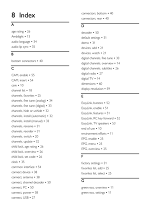 Page 62  
EN           62           
8 Index 
A 
age rating • 26 
Ambilight • 13 
audio language • 34 
audio lip sync • 35 
B 
bottom connectors • 40 
C 
CAM, enable • 55 
CAM, insert • 54 
care • 10 
channel list • 18 
channels, favorites • 25 
channels, fine tune (analog) • 34 
channels, fine tune (digital) • 33 
channels, hide or unhide • 32 
channels, install (automatic) • 32 
channels, install (manual) • 33 
channels, rename • 31 
channels, reorder • 31 
channels, switch • 20 
channels, update • 32 
child...