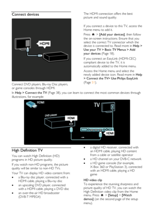 Page 8  
EN           8           
Connect devices  
 
Connect DVD players, Blu-ray Disc players, 
or game consoles through HDMI. 
The HDMI connection offers the best 
picture and sound quality.  
 
If you connect a device to this TV, access the 
Home menu to add it.  
Press  > [Add your devices], then follow 
the on-screen instructions. Ensure that you 
select the correct TV connector which the device is connected to. Read more in Help > 
Use your TV > Basic TV Menus > Add 
your devices (Page 18). 
If you...