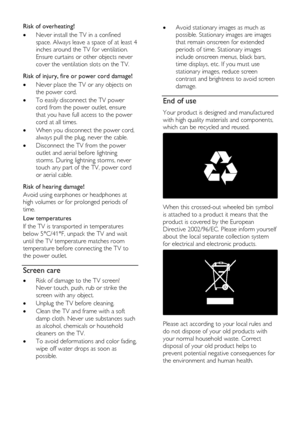 Page 10  
EN           10           
Risk of overheating! 
 Never install the TV in a confined 
space. Always leave a space of at least 4 
inches around the TV for ventilation. 
Ensure curtains or other objects never 
cover the ventilation slots on the TV.   
Risk of injury, fire or power cord damage! 
 Never place the TV or any objects on 
the power cord. 
 To easily disconnect the TV power 
cord from the power outlet, ensure 
that you have full access to the power 
cord at all times. 
 When you disconnect...