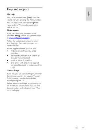 Page 11     
EN      11   
English
 Help and support 
Use Help 
You can access onscreen [Help] from the 
Home menu by pressing the Yellow button.  
You can also switch between the [Help] 
menu and the TV menu by pressing the 
Yellow button.  
Online support 
If you cant find what you need in the onscreen [Help], consult our online support 
at www.philips.com/support.  
Follow the website instructions to select 
your language, then enter your product 
model number. 
At our support website, you can also: 
 find...