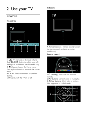 Page 12  
EN      12       
2 Use your TV 
Controls 
TV controls  
 
1.  +/-: Increase or decrease volume. 
2. AMBILIGHT: Switch Ambilight on or off.        
Ambilight is available on certain models only. 
3.  (Home): Access the Home menu. 
Press again to launch an activity in the Home 
menu. 4. CH +/-: Switch to the next or previous 
channel.    5. Power: Switch the TV on or off.    
  
Indicators  
 
1. Ambient sensor / remote control sensor 
Ambient sensor is available on certain 
models only  
Remote...