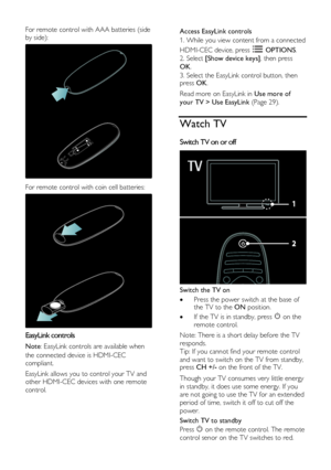 Page 14  
EN      14       
For remote control with AAA batteries (side 
by side): 
  
For remote control with coin cell batteries: 
  
EasyLink controls 
Note: EasyLink controls are available when 
the connected device is HDMI-CEC 
compliant. 
EasyLink allows you to control your TV and 
other HDMI-CEC devices with one remote 
control. 
Access EasyLink controls 
1. While you view content from a connected 
HDMI-CEC device, press  OPTIONS. 
2. Select [Show device keys], then press 
OK. 
3. Select the EasyLink...