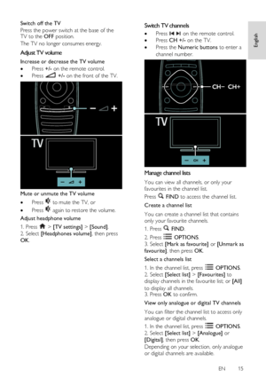 Page 15     
EN      15   
English
 
Switch off the TV 
Press the power switch at the base of the TV to the OFF position.    
The TV no longer consumes energy.  
Adjust TV volume 
Increase or decrease the TV volume 
 Press +/- on the remote control. 
 Press  +/- on the front of the TV. 
 
Mute or unmute the TV volume 
 Press  to mute the TV, or 
 Press  again to restore the volume. 
Adjust headphone volume 
1. Press  > [TV settings] > [Sound]. 
2. Select [Headphones volume], then press 
OK.  
Switch TV...