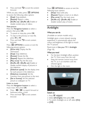 Page 18  
EN      18       
 Press and hold  to exit the content 
browser. 
While you play video, press  OPTIONS 
to access the following video options: 
 [Stop]: Stop playback. 
 [Repeat]: Repeat a video. 
 [Shuffle on] / [Shuffle off]: Enable or 
disable random play of videos. 
View picture 
Press the Navigation buttons to select a 
picture, then press OK. 
 To pause or stop play, press OK. 
 To skip to the previous or next file, 
press  or . 
 Press and hold  to exit content 
browser. 
Press  OPTIONS...