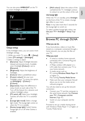 Page 19     
EN      19   
English
 
You can also press AMBILIGHT on the TV 
to switch Ambilight on or off. 
  
Change settings 
In the Ambilight menu, you can access more 
Ambilight settings. 
1. While you watch TV, press  > [Setup]. 
2. Select [TV settings] > [Ambilight]. 
3. Select a setting to adjust: 
 [Dynamic]: Adjust Ambilight between 
relaxed and dynamic levels. Available only if Ambilight [Colour] is set to 
[Dynamic]. 
 [Brightness]: Adjust the brightness of 
Ambilight.    
 [Colour]: Select a...