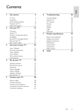 Page 3     
EN      3   
English
 
1 Get started 4 
TV tour 4 
Important 7 
Environmental efforts 8 
Position the TV 9 
Help and support 11 
2 Use your TV 12 
Controls 12 
Watch TV 14 
Watch a connected device 17 
Ambilight 18 
Browse PC through DLNA 19 
Browse Net TV 21 
Rent online video 23 
3 Use more of your TV 25 
View Teletext 25 
Set locks and timers 26 
View subtitles 27 
View Scenea 27 
Set universal access 28 
Use EasyLink 29 
4 Set up your TV 32 
Settings assistant 32 
Picture and sound 32 
Channels...