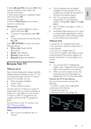 Page 21     
EN      21   
English
 
4. Select [Browse PC], then press OK. If the 
network installation starts, follow the 
onscreen instructions. 
5. If the content browser is displayed, select a file, then press OK.    
The file starts to play. 6. Press the Play buttons on the remote 
control to control play.  
View pictures 
 To play a picture slideshow, select a photo, then press OK. 
 To pause or stop playback, press OK 
again. 
 To play the previous or next file, press 
 or .  
Press  OPTIONS to access...