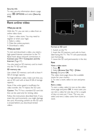 Page 23     
EN      23   
English
 
Security info 
To view security information about a page, 
press  OPTIONS and select [Security 
info]. 
Rent online video 
What you can do 
With this TV, you can rent a video from an 
online video store. 
1. Open a video store. You may need to 
register or enter your login. 
2. Select a video.    
3. Make the online payment. 
4. Download a video.  
What you need 
To rent and download a video, you need a 
high-speed Internet connection to the TV. 
Read more about network...