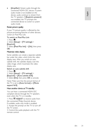 Page 31     
EN      31   
English
 
 [Amplifier]: Stream audio through the 
connected HDMI-CEC device. If system 
audio mode is not enabled on the 
device, audio continue to stream from the TV speakers. If [EasyLink autostart] 
was enabled, the TV prompts the 
connected device to switch to system 
audio mode.  
Retain picture quality 
If your TV picture quality is affected by the 
picture-processing features of other devices, 
switch on Pixel Plus Link. 
To switch on Pixel Plus Link 
1. Press . 2. Select...