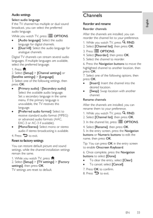 Page 33     
EN      33   
English
 Audio settings 
Select audio language 
If the TV channel has multiple or dual sound 
broadcast, you can select the preferred 
audio language. 
While you watch TV, press  OPTIONS. 
 [Audio language]: Select the audio 
language for digital channels. 
 [Dual I-II]: Select the audio language for 
analogue channels. 
Digital TV channels can stream several audio 
languages. If multiple languages are available, 
select the preferred language.  
1. Press . 2. Select [Setup] >...