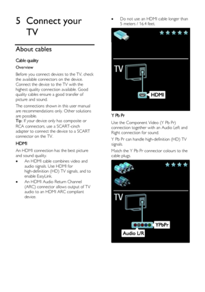 Page 38  
EN      38       
5 Connect your 
TV 
About cables 
Cable quality 
Overview 
Before you connect devices to the TV, check 
the available connectors on the device. 
Connect the device to the TV with the 
highest quality connection available. Good 
quality cables ensure a good transfer of 
picture and sound. 
The connections shown in this user manual 
are recommendations only. Other solutions 
are possible. Tip: If your device only has composite or 
RCA connectors, use a SCART-cinch 
adapter to connect...