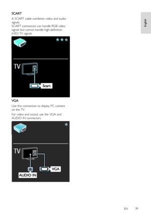 Page 39     
EN      39   
English
 
SCART 
A SCART cable combines video and audio 
signals. 
SCART connectors can handle RGB video 
signals but cannot handle high-definition 
(HD) TV signals. 
  
VGA 
Use this connection to display PC content 
on the TV. 
For video and sound, use the VGA and 
AUDIO IN connectors. 
 
 
 
 
 
 
 
 
 
 
 
 
 
 
 
 
 
 
 
 
 
 
 
 
 
 
 
 
 
 
 
 
 
 
 
 
 
 
 
 
   