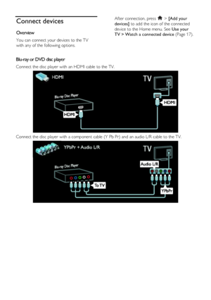 Page 40  
EN      40       
Connect devices 
Overview 
You can connect your devices to the TV 
with any of the following options. 
After connection, press  > [Add your 
devices] to add the icon of the connected 
device to the Home menu. See Use your 
TV > Watch a connected device (Page 17). 
 
Blu-ray or DVD disc player 
Connect the disc player with an HDMI cable to the TV.  
 
Connect the disc player with a component cable (Y Pb Pr) and an audio L/R cable to the TV.  
 
   