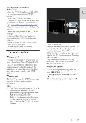 Page 49     
EN      49   
Englis
h 
Project your PC: Install Wi-Fi 
MediaConnect 
1. Find the Wi-Fi MediaConnect CD-ROM 
that comes bundled with the PTA01 
adapter.    
2. Insert the CD-ROM into your PC. 
3. Your PC starts your Internet browser and 
opens the Wi-Fi MediaConnect download 
page - www.wifimediaconnect.philips.com.    
PC system requirements are available on the 
website. 
4. Enter the code printed on the CD-ROM 
envelope. 
5. Click the Download now button to 
download the free Wi-Fi MediaConnect...