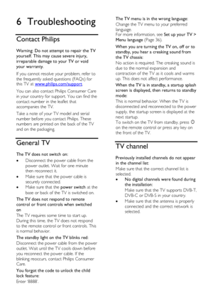 Page 50  
EN      50       
6 Troubleshooting 
Contact Philips 
Warning: Do not attempt to repair the TV 
yourself. This may cause severe injury, 
irreparable damage to your TV or void 
your warranty. 
If you cannot resolve your problem, refer to 
the frequently asked questions (FAQs) for this TV at www.philips.com/support. 
You can also contact Philips Consumer Care 
in your country for support. You can find the 
contact number in the leaflet that 
accompanies the TV. 
Take a note of your TV model and serial...