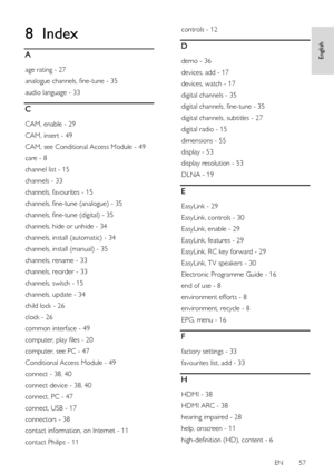 Page 57     
EN      57   
English
 8 Index 
A 
age rating - 27 
analogue channels, fine-tune - 35 
audio language - 33 
C 
CAM, enable - 29 
CAM, insert - 49 
CAM, see Conditional Access Module - 49 
care - 8 
channel list - 15 
channels - 33 
channels, favourites - 15 
channels, fine-tune (analogue) - 35 
channels, fine-tune (digital) - 35 
channels, hide or unhide - 34 
channels, install (automatic) - 34 
channels, install (manual) - 35 
channels, rename - 33 
channels, reorder - 33 
channels, switch - 15...