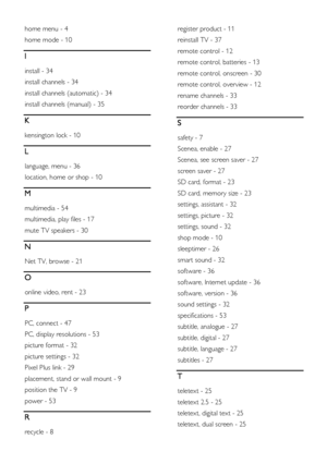 Page 58  
EN      58       
home menu - 4 
home mode - 10 
I 
install - 34 
install channels - 34 
install channels (automatic) - 34 
install channels (manual) - 35 
K 
kensington lock - 10 
L 
language, menu - 36 
location, home or shop - 10 
M 
multimedia - 54 
multimedia, play files - 17 
mute TV speakers - 30 
N 
Net TV, browse - 21 
O 
online video, rent - 23 
P 
PC, connect - 47 
PC, display resolutions - 53 
picture format - 32 
picture settings - 32 
Pixel Plus link - 29 
placement, stand or wall mount...