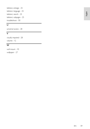 Page 59     
EN      59   
English
 
teletext, enlarge - 25 
teletext, language - 25 
teletext, search - 25 
teletext, subpages - 25 
troubleshoot - 50 
U 
universal access - 28 
V 
visually impaired - 28 
volume - 12 
W 
wall mount - 10 
wallpaper - 27  
 
