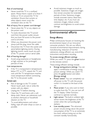 Page 8  
EN      8           
Risk of overheating! 
 Never install the TV in a confined 
space. Always leave a space of at least 4 
inches or 10 cm around the TV for 
ventilation. Ensure that curtains or 
other objects never cover the 
ventilation slots on the TV. 
Risk of injury, fire or power cord damage! 
 Never place the TV or any objects on 
the power cord. 
 To easily disconnect the TV power 
cord from the power outlet, ensure 
that you have full access to the power 
cord at all times. 
 When you...