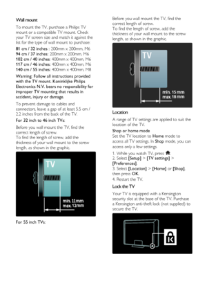 Page 10  
EN      10       
Wall mount 
To mount the TV, purchase a Philips TV 
mount or a compatible TV mount. Check 
your TV screen size and match it against the 
list for the type of wall mount to purchase: 
81 cm / 32 inches : 200mm x 200mm, M6  
94 cm / 37 inches: 200mm x 200mm, M6 
102 cm / 40 inches: 400mm x 400mm, M6 
117 cm / 46 inches: 400mm x 400mm, M6 
140 cm / 55 inches: 400mm x 400mm, M8 
Warning: Follow all instructions provided 
with the TV mount. Koninklijke Philips 
Electronics N.V. bears no...