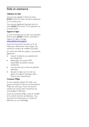 Page 12  
FR      12           
Aide et assistance 
Utilisation de laide 
Vous pouvez appeler à lécran le menu [Aide] à partir du menu Accueil en appuyant 
sur la touche jaune.  
Vous pouvez également basculer entre le menu [Aide] et le menu TV en appuyant sur 
la touche jaune.  
Support en ligne 
Si vous ne trouvez pas ce que vous cherchez dans le menu [Aide] à lécran, consultez le 
support en ligne à la page www.philips.com/support.  
Suivez les instructions fournies sur le site 
Web pour sélectionner votre...