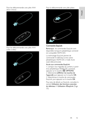 Page 15     
FR      15   
français
 
Pour les télécommandes avec piles AAA 
(bout à bout) : 
 
Pour les télécommandes avec piles AAA 
(côte à côte) : 
 
Pour la télécommande avec piles plates : 
  
Commandes EasyLink 
Remarque : les commandes EasyLink sont 
disponibles lorsque le périphérique connecté 
est compatible HDMI-CEC. 
La technologie EasyLink permet de 
commander le téléviseur et les autres 
périphériques HDMI-CEC à laide dune 
seule télécommande. 
Accès aux commandes EasyLink 
1. Lorsque vous...