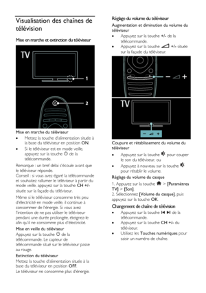 Page 16  
FR      16           
Visualisation des chaînes de 
télévision 
Mise en marche et extinction du téléviseur  
 
Mise en marche du téléviseur 
 Mettez la touche dalimentation située à la base du téléviseur en position ON. 
 Si le téléviseur est en mode veille, 
appuyez sur la touche  de la 
télécommande. 
Remarque : un bref délai sécoule avant que 
le téléviseur réponde. 
Conseil : si vous avez égaré la télécommande 
et souhaitez rallumer le téléviseur à partir du mode veille, appuyez sur la touche CH...