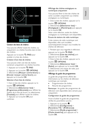 Page 17     
FR      17   
français
 
  
Gestion des listes de chaînes 
Vous pouvez afficher toutes les chaînes, ou 
uniquement vos chaînes favorites dans la liste 
des chaînes. 
Appuyez sur la touche  FIND pour 
accéder à la liste des chaînes. 
Création dune liste de chaînes 
Vous pouvez créer une liste de chaînes 
contenant uniquement vos chaînes favorites. 
1. Appuyez sur la touche  FIND. 
2. Appuyez sur la touche  OPTIONS. 
3. Sélectionnez [Marquer comme favori] ou 
[Annuler marquer comme favori], puis...