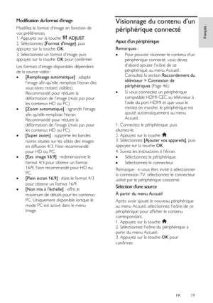 Page 19     
FR      19   
français
 Modification du format dimage 
Modifiez le format dimage en fonction de 
vos préférences. 1. Appuyez sur la touche  ADJUST. 
2. Sélectionnez [Format dimage], puis 
appuyez sur la touche OK. 
3. Sélectionnez un format dimage, puis appuyez sur la touche OK pour confirmer. 
Les formats dimage disponibles dépendent 
de la source vidéo : 
 [Remplissage automatique] : adapte 
limage afin quelle remplisse lécran (les 
sous-titres restent visibles). 
Recommandé pour réduire la...