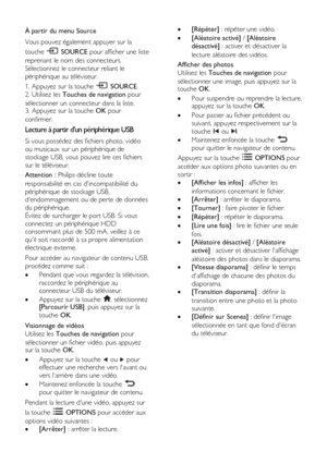 Page 20  
FR      20           
À partir du menu Source 
Vous pouvez également appuyer sur la 
touche  SOURCE pour afficher une liste 
reprenant le nom des connecteurs. 
Sélectionnez le connecteur reliant le 
périphérique au téléviseur. 
1. Appuyez sur la touche  SOURCE. 
2. Utilisez les Touches de navigation pour 
sélectionner un connecteur dans la liste. 3. Appuyez sur la touche OK pour 
confirmer. 
Lecture à partir dun périphérique USB 
Si vous possédez des fichiers photo, vidéo 
ou musicaux sur un...