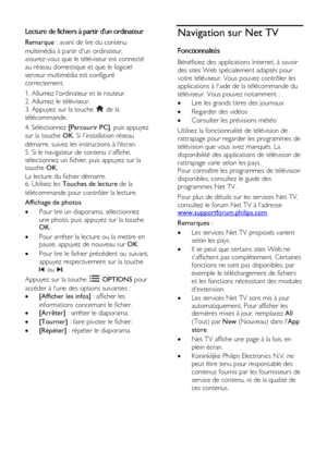 Page 24  
FR      24           
Lecture de fichiers à partir dun ordinateur 
Remarque : avant de lire du contenu 
multimédia à partir dun ordinateur, 
assurez-vous que le téléviseur est connecté 
au réseau domestique et que le logiciel 
serveur multimédia est configuré 
correctement. 
1. Allumez lordinateur et le routeur.    
2. Allumez le téléviseur.    
3. Appuyez sur la touche  de la 
télécommande. 
4. Sélectionnez [Parcourir PC], puis appuyez 
sur la touche OK. Si linstallation réseau 
démarre, suivez les...