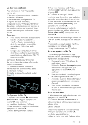 Page 25     
FR      25   
français
 
Ce dont vous avez besoin 
Pour bénéficier de Net TV, procédez 
comme suit :  
1. Sur votre réseau domestique, connectez 
le téléviseur à Internet 
2. Sur le téléviseur, configurez Net TV. 
3. À partir de votre ordinateur, 
enregistrez-vous sur Philips pour bénéficier 
davantages exclusifs et recevoir les mises à 
jour des informations sur le produit. Vous 
pouvez vous enregistrer maintenant ou par 
la suite. 
Remarques : 
 Vous pouvez verrouiller les applications 
Net TV à...