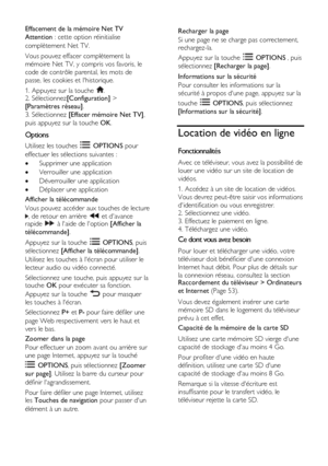 Page 26  
FR      26           
Effacement de la mémoire Net TV 
Attention : cette option réinitialise 
complètement Net TV. 
Vous pouvez effacer complètement la 
mémoire Net TV, y compris vos favoris, le 
code de contrôle parental, les mots de 
passe, les cookies et lhistorique. 
1. Appuyez sur la touche . 2. Sélectionnez[Configuration] > 
[Paramètres réseau]. 
3. Sélectionnez [Effacer mémoire Net TV], 
puis appuyez sur la touche OK.  
Options 
Utilisez les touches  OPTIONS pour 
effectuer les sélections...