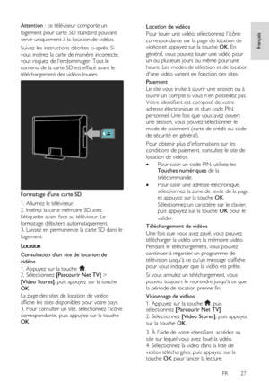 Page 27     
FR      27   
français
 Attention : ce téléviseur comporte un 
logement pour carte SD standard pouvant 
servir uniquement à la location de vidéos.  
Suivez les instructions décrites ci-après. Si 
vous insérez la carte de manière incorrecte, 
vous risquez de lendommager. Tout le 
contenu de la carte SD est effacé avant le 
téléchargement des vidéos louées.  
 
Formatage dune carte SD 
1. Allumez le téléviseur.        
2. Insérez la carte mémoire SD avec 
létiquette avant face au téléviseur. Le...