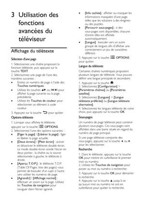 Page 28  
FR      28           
3 Utilisation des 
fonctions 
avancées du 
téléviseur 
Affichage du télétexte 
Sélection dune page 
1. Sélectionnez une chaîne proposant la 
fonction télétexte, puis appuyez sur la touche TEXT. 
2. Sélectionnez une page de lune des 
manières suivantes : 
 Entrez un numéro de page à laide des Touches numériques. 
 Utilisez les touches  ou   pour 
afficher la page suivante ou la page 
précédente. 
 Utilisez les Touches de couleur pour 
sélectionner un élément à code 
couleur....