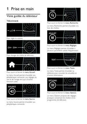 Page 4  
FR      4       
1 Prise en main 
Visite guidée du téléviseur 
Télécommande  
 
Pour régler le volume. 
 
Pour changer de chaîne de télévision. 
 
Pour ouvrir et fermer le menu Accueil. 
Le menu Accueil permet daccéder aux 
périphériques connectés, aux réglages du 
son et de limage ainsi quà dautres 
fonctions utiles.  
 
Pour ouvrir et fermer le menu Source. 
Le menu Source permet daccéder aux 
périphériques connectés. 
 
 
Pour ouvrir et fermer le menu Recherche.  
Le menu Recherche permet daccéder...