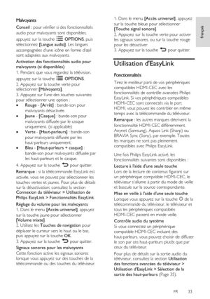 Page 33     
FR      33   
français
 Malvoyants 
Conseil : pour vérifier si des fonctionnalités 
audio pour malvoyants sont disponibles, 
appuyez sur la touche  OPTIONS, puis 
sélectionnez [Langue audio]. Les langues 
accompagnées d'une icône en forme d'œil 
sont adaptées aux malvoyants. 
Activation des fonctionnalités audio pour 
malvoyants (si disponibles) 
1. Pendant que vous regardez la télévision, 
appuyez sur la touche  OPTIONS. 
2. Appuyez sur la touche verte pour sélectionner [Malvoyants]. 
3....