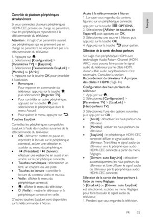 Page 35     
FR      35   
français
 Contrôle de plusieurs périphériques 
simultanément 
Si vous connectez plusieurs périphériques 
HDMI-CEC prenant en charge ce paramètre, 
tous les périphériques répondront à la 
télécommande du téléviseur. 
Attention : il sagit dun paramètre avancé. 
Les périphériques qui ne prennent pas en 
charge ce paramètre ne répondront pas à la 
télécommande du téléviseur. 
1. Appuyez sur . 2. Sélectionnez [Configuration] > 
[Paramètres TV] > [EasyLink]. 
3. Sélectionnez [Télécommande...