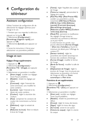 Page 37     
FR      37   
français
 4 Configuration du 
téléviseur 
Assistant configuration 
Utilisez lassistant de configuration afin de 
sélectionner les réglages optimaux pour 
limage et le son. 
1. Pendant que vous regardez la télévision, 
appuyez sur la touche . 2. Sélectionnez [Configuration] > 
[Paramétrage image/son rapide], puis 
appuyez sur OK. 
3. Sélectionnez [Lancer], puis appuyez sur 
OK.    
4. Suivez les instructions à lécran pour 
sélectionner vos paramètres préférés. 
Image et son 
Réglages...