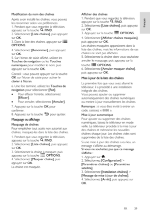 Page 39     
FR      39   
français
 Modification du nom des chaînes 
Après avoir installé les chaînes, vous pouvez 
les renommer selon vos préférences. 
1. Pendant que vous regardez la télévision, appuyez sur la touche  FIND. 
2. Sélectionnez [Liste chaînes], puis appuyez 
sur OK. 
3. Dans la liste des chaînes, appuyez sur  OPTIONS. 
4. Sélectionnez [Renommer], puis appuyez 
sur OK. 
5. Sur lécran de saisie affiché, utilisez les Touches de navigation ou les Touches 
numériques pour modifier le nom, puis...