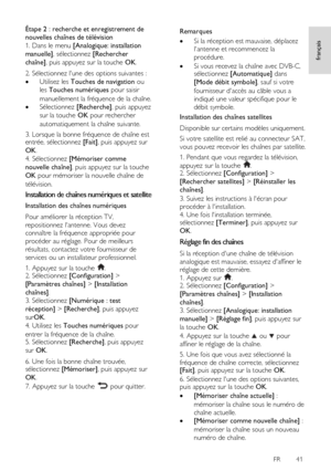 Page 41     
FR      41   
français
 
Étape 2 : recherche et enregistrement de 
nouvelles chaînes de télévision 
1. Dans le menu [Analogique: installation 
manuelle], sélectionnez [Rechercher 
chaîne], puis appuyez sur la touche OK. 
2. Sélectionnez lune des options suivantes : 
 Utilisez les Touches de navigation ou 
les Touches numériques pour saisir 
manuellement la fréquence de la chaîne. 
 Sélectionnez [Recherche], puis appuyez 
sur la touche OK pour rechercher 
automatiquement la chaîne suivante. 
3....