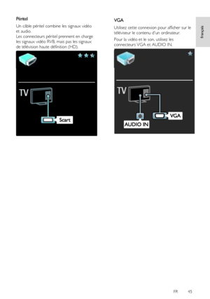 Page 45     
FR      45   
français
 
Péritel 
Un câble péritel combine les signaux vidéo 
et audio. 
Les connecteurs péritel prennent en charge 
les signaux vidéo RVB, mais pas les signaux 
de télévision haute définition (HD). 
  
VGA 
Utilisez cette connexion pour afficher sur le 
téléviseur le contenu dun ordinateur. 
Pour la vidéo et le son, utilisez les 
connecteurs VGA et AUDIO IN. 
 
 
 
 
 
 
 
 
 
 
 
 
 
 
 
 
 
  
   