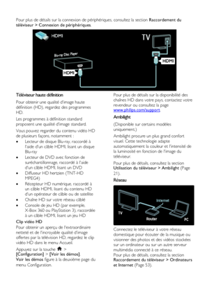 Page 6  
FR      6       
Pour plus de détails sur la connexion de périphériques, consultez la section Raccordement du 
téléviseur > Connexion de périphériques. 
 
Téléviseur haute définition 
Pour obtenir une qualité dimage haute 
définition (HD), regardez des programmes 
HD.  
Les programmes à définition standard 
proposent une qualité dimage standard.  
Vous pouvez regarder du contenu vidéo HD 
de plusieurs façons, notamment :  
 Lecteur de disque Blu-ray, raccordé à 
laide dun câble HDMI, lisant un disque...