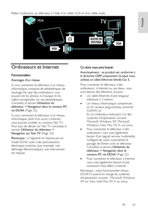 Page 53     
FR      53   
français
 
Reliez lordinateur au téléviseur à laide dun câble VGA et dun câble audio. 
 
Ordinateurs et Internet 
Fonctionnalités 
Avantages dun réseau 
Si vous connectez le téléviseur à un réseau 
informatique composé de périphériques de 
stockage tels que des ordinateurs, vous 
pouvez lire les photos, la musique et les 
vidéos enregistrées sur ces périphériques. Consultez la section Utilisation du 
téléviseur > Navigation dans le contenu PC 
via DLNA (Page 22). 
Si vous connectez le...