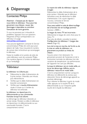 Page 56  
FR      56         
6 Dépannage 
Contactez Philips 
Attention : nessayez pas de réparer 
vous-même le téléviseur. Vous pourriez 
gravement vous blesser, causer des 
dommages irréparables ou entraîner 
lannulation de votre garantie. 
Si vous ne parvenez pas à résoudre le 
problème, reportez-vous aux questions 
fréquentes (FAQ) correspondant à ce 
téléviseur à la page www.philips.com/support. 
Vous pouvez également contacter le Service 
consommateurs Philips de votre pays pour 
obtenir de laide. Vous...