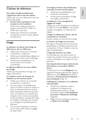 Page 57     
FR      57   
français
 Chaînes de télévision 
Une chaîne installée précédemment 
napparaît pas dans la liste des chaînes : 
Vérifiez que vous avez sélectionné la liste de 
chaînes appropriée. 
 Aucune chaîne numérique na été 
trouvée lors de linstallation : 
Vérifiez que le téléviseur prend en 
charge la norme DVB-T, DVB-C ou 
DVB-S dans votre pays. 
 Vérifiez que lantenne est connectée 
correctement et que le réseau adéquat 
est sélectionné.    
Image 
Le téléviseur est allumé mais limage est...