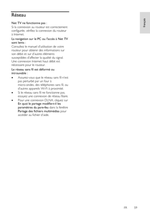 Page 59     
FR      59   
français
 Réseau 
Net TV ne fonctionne pas : 
Si la connexion au routeur est correctement 
configurée, vérifiez la connexion du routeur 
à Internet. 
La navigation sur le PC ou laccès à Net TV 
sont lents : 
Consultez le manuel dutilisation de votre 
routeur pour obtenir des informations sur 
son débit et sur dautres éléments 
susceptibles daffecter la qualité du signal. 
Une connexion Internet haut débit est 
nécessaire pour le routeur. 
Le réseau sans fil est déformé ou 
introuvable...