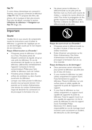 Page 7     
FR      7   
français
 
Net TV 
Si votre réseau domestique est connecté à 
Internet, vous pouvez connecter le téléviseur à Net TV. Net TV propose des films, des 
photos, de la musique et bien plus encore.    
Pour plus de détails, consultez la section Utilisation du téléviseur > Navigation sur 
Net TV (Page 24). 
Important 
Sécurité 
Veuillez lire et vous assurer de comprendre 
toutes les instructions avant dutiliser le 
téléviseur. La garantie de sapplique pas en 
cas de dommages causés par le...