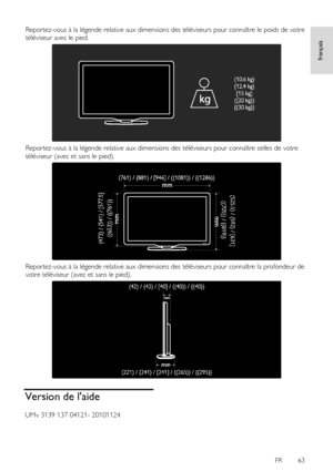 Page 63     
FR      63   
français
 
Reportez-vous à la légende relative aux dimensions des téléviseurs pour connaître le poids de votre 
téléviseur avec le pied. 
 
Reportez-vous à la légende relative aux dimensions des téléviseurs pour connaître celles de votre 
téléviseur (avec et sans le pied). 
 
Reportez-vous à la légende relative aux dimensions des téléviseurs pour connaître la profondeur de 
votre téléviseur (avec et sans le pied). 
  
Version de laide 
UMv 3139 137 04121- 20101124 
    